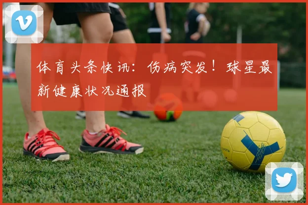 体育头条快讯:伤病突发!球星最新健康状况通报