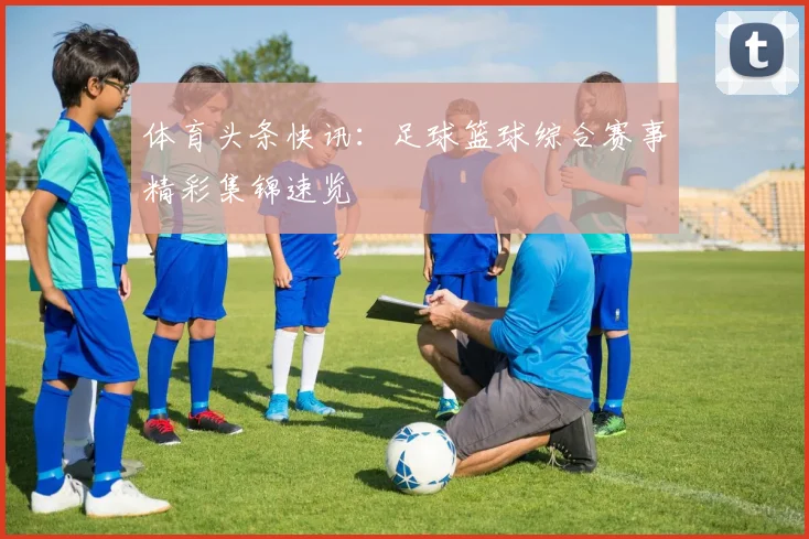 体育头条快讯：足球篮球综合赛事精彩集锦速览