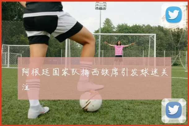 阿根廷国家队梅西缺席引发球迷关注