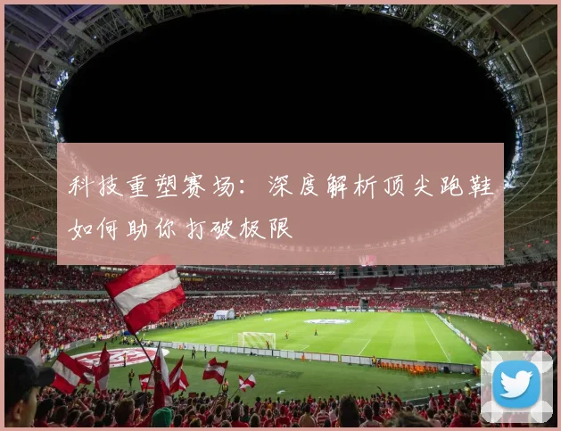 科技重塑赛场:深度解析顶尖跑鞋如何助你打破极限