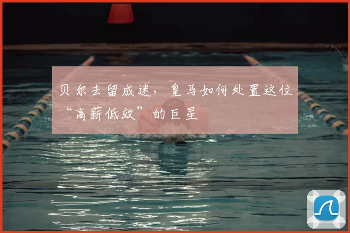 贝尔去留成迷,皇马如何处置这位“高薪低效”的巨星