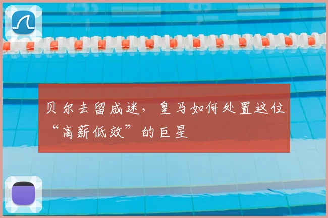 贝尔去留成迷,皇马如何处置这位“高薪低效”的巨星