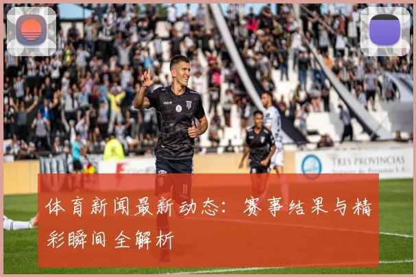 体育新闻最新动态:赛事结果与精彩瞬间全解析
