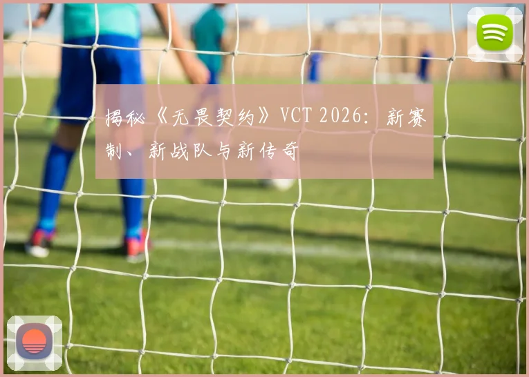 揭秘《无畏契约》VCT 2026：新赛制、新战队与新传奇