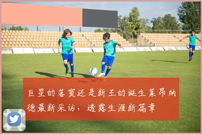 巨星的落寞还是新王的诞生莱昂纳德最新采访,透露生涯新篇章
