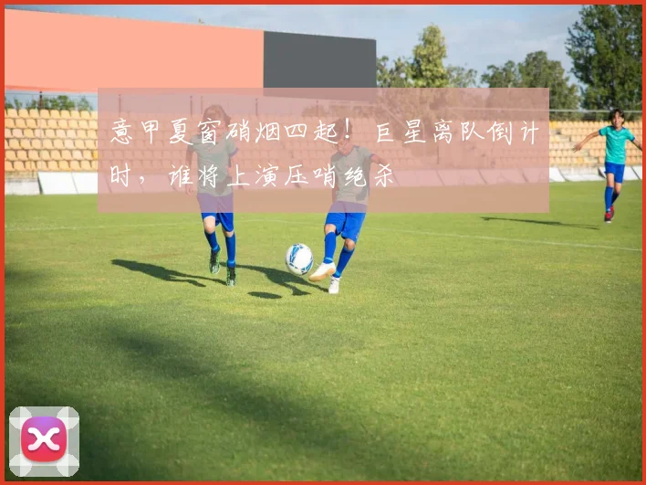 意甲夏窗硝烟四起!巨星离队倒计时,谁将上演压哨绝杀