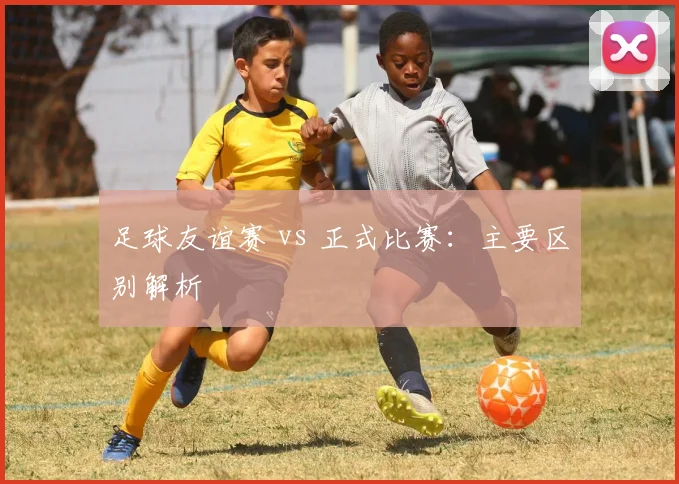足球友谊赛 vs 正式比赛：主要区别解析