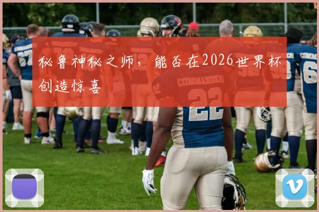 秘鲁神秘之师,能否在2026世界杯创造惊喜