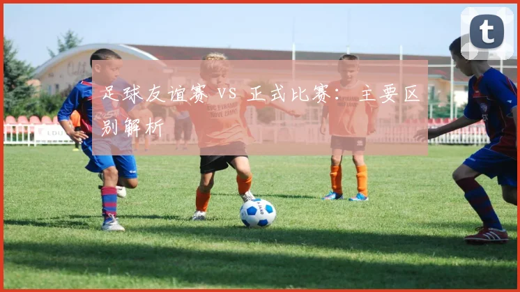 足球友谊赛 vs 正式比赛:主要区别解析