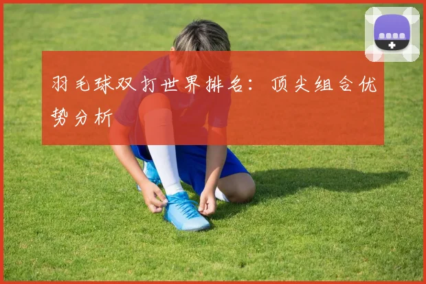 羽毛球双打世界排名：顶尖组合优势分析