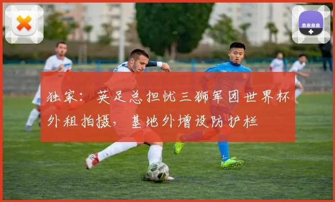 独家:英足总担忧三狮军团世界杯外租拍摄,基地外增设防护栏