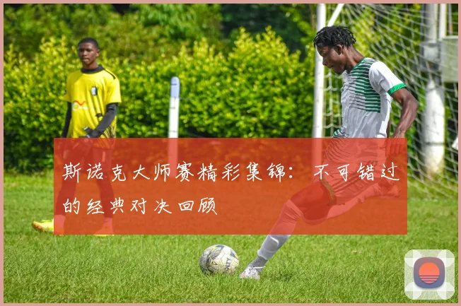 斯诺克大师赛精彩集锦：不可错过的经典对决回顾