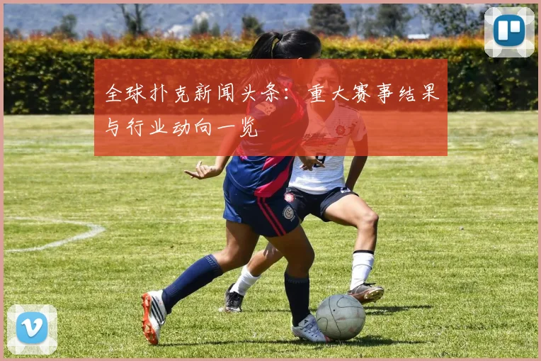 全球扑克新闻头条:重大赛事结果与行业动向一览