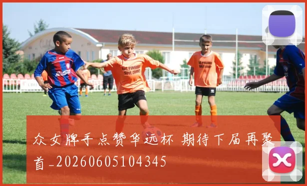 众女牌手点赞华远杯 期待下届再聚首_20260605104345