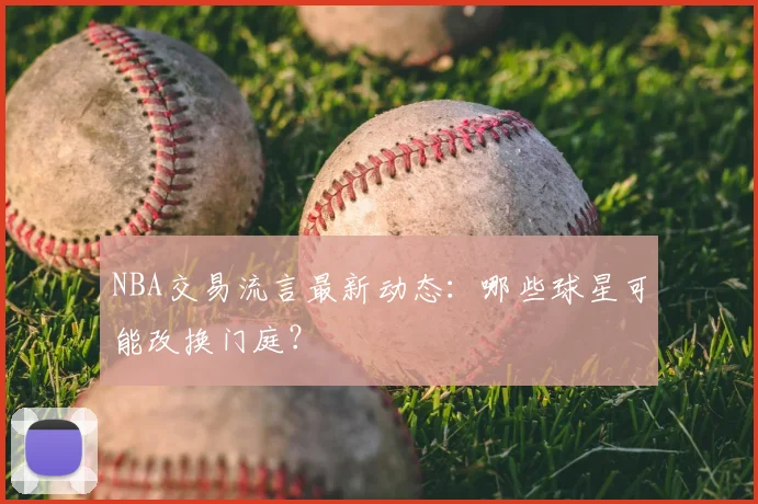 NBA交易流言最新动态:哪些球星可能改换门庭?