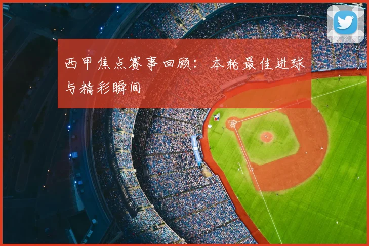 西甲焦点赛事回顾：本轮最佳进球与精彩瞬间