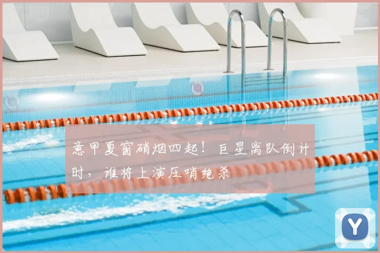 意甲夏窗硝烟四起!巨星离队倒计时,谁将上演压哨绝杀