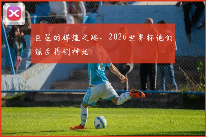 巨星的辉煌之路,2026世界杯他们能否再创神话