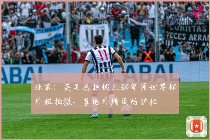 独家:英足总担忧三狮军团世界杯外租拍摄,基地外增设防护栏