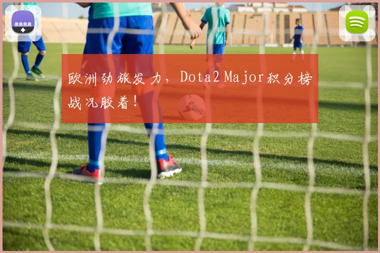 欧洲劲旅发力，Dota2 Major积分榜战况胶着！