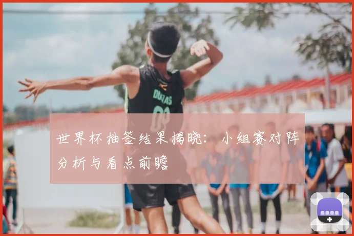 世界杯抽签结果揭晓:小组赛对阵分析与看点前瞻
