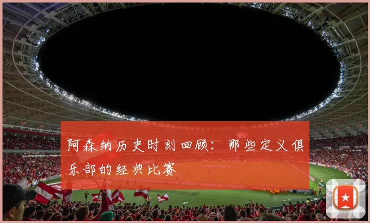 阿森纳历史时刻回顾：那些定义俱乐部的经典比赛