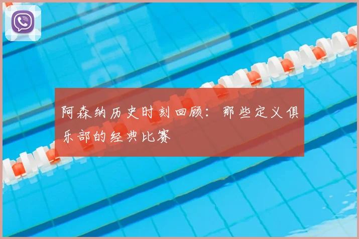 阿森纳历史时刻回顾:那些定义俱乐部的经典比赛