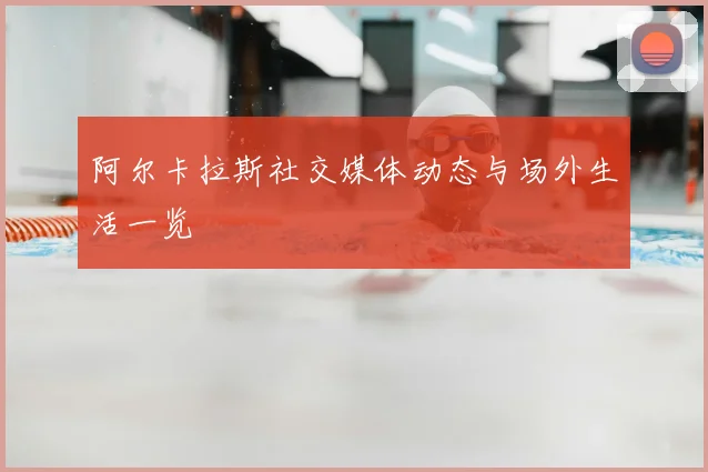 阿尔卡拉斯社交媒体动态与场外生活一览