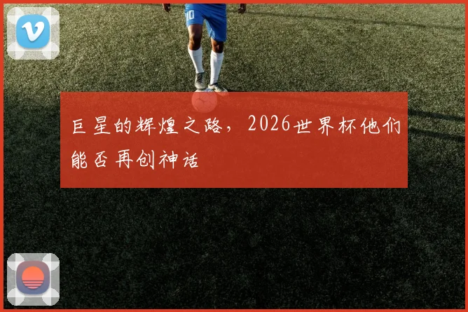 巨星的辉煌之路，2026世界杯他们能否再创神话