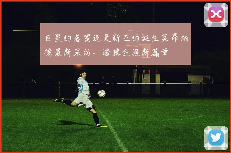 巨星的落寞还是新王的诞生莱昂纳德最新采访,透露生涯新篇章