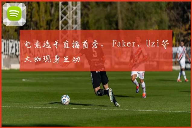 电竞选手直播首秀， Faker、Uzi等大咖现身互动