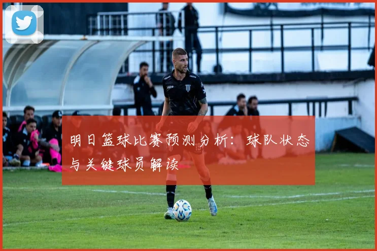 明日篮球比赛预测分析:球队状态与关键球员解读