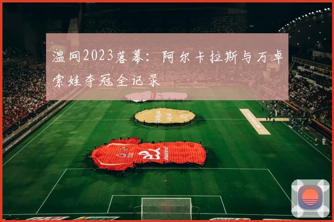 温网2023落幕:阿尔卡拉斯与万卓索娃夺冠全记录